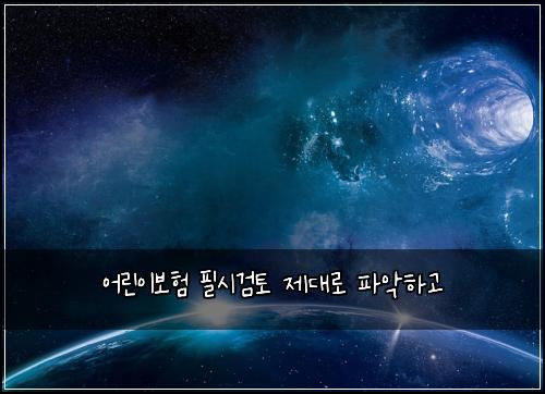 어린이보험 필시검토  제대로 파악하고