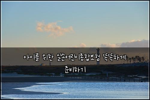 아이를 위한 실손어린이종합보험 똑똑하게 준비하기
